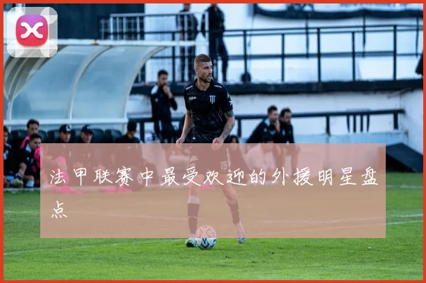 法甲联赛中最受欢迎的外援明星盘点