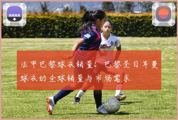 法甲巴黎球衣销量：巴黎圣日耳曼球衣的全球销量与市场需求