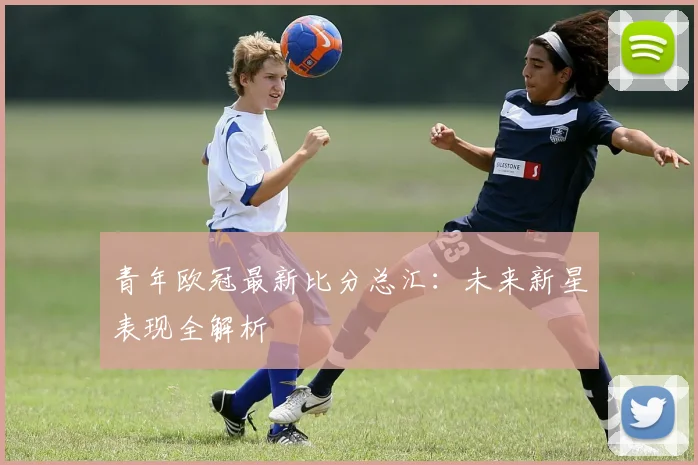 青年欧冠最新比分总汇：未来新星表现全解析