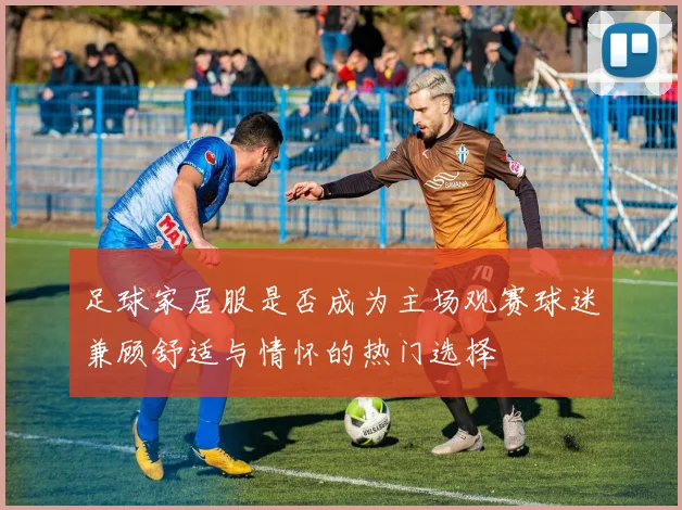 足球家居服是否成为主场观赛球迷兼顾舒适与情怀的热门选择