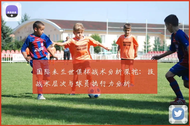 国际米兰世俱杯战术分析深挖:技战术层次与球员执行力分析