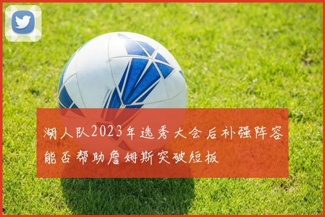 湖人队2023年选秀大会后补强阵容能否帮助詹姆斯突破短板