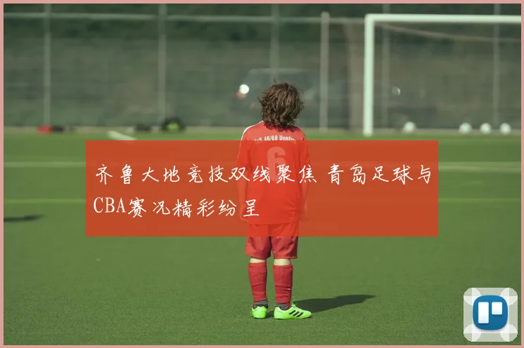 齐鲁大地竞技双线聚焦 青岛足球与CBA赛况精彩纷呈